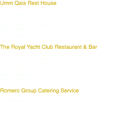 Umm Qais Rest House Address: Umm Qais – Jordan For reservations & delivery: +962 2 7500555 +962 77 8464658 The Royal Yacht Club Restaurant & Bar Address: Royal Yacht Club / Aqaba - Jordan For reservations & delivery: +962 3 2022404 +962 77 8441444 Romero Group Catering Service Phone Number: +962 79 7559999 